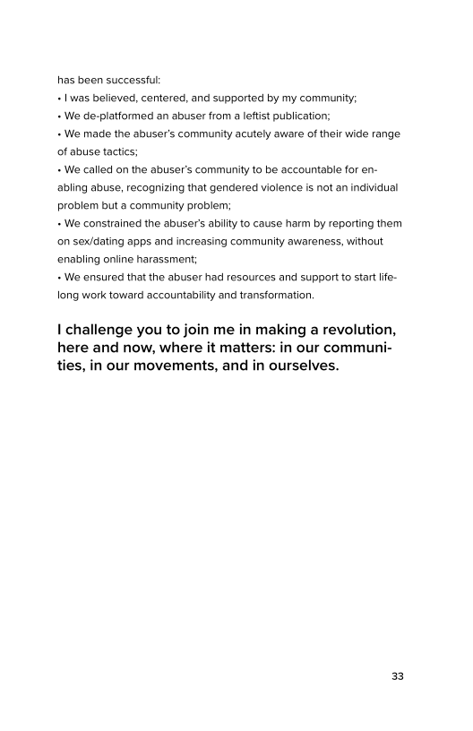 has been successful
+ Iwas believed, centered, and supported by my community;

+ We de-platformed an abuser from a leftist publication;

+ We made the abuser's community acutely aware of their wide range
of abuse tactics;

+ We called on the abuser's community to be accountable for en-
abling abuse, recognizing that gendered violence is not an individual
problem but a community problem;

+ We constrained the abuser’s ability to cause harm by reporting them
on sex/dating apps and increasing community awareness, without
enabling online harassment;

+ We ensured that the abuser had resources and support to start life-
long work toward accountability and transformation.

I challenge you to join me in making a revolution,
here and now, where it matters: in our communi-
ties, in our movements, and in ourselves.
